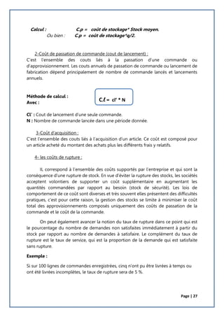 Page | 27
Calcul : C.p = coût de stockage* Stock moyen.
Ou bien : C.p = coût de stockage*q/2.
2-Coût de passation de commande (cout de lancement) :
C’est l’ensemble des couts liés à la passation d’une commande ou
d’approvisionnement. Les couts annuels de passation de commande ou lancement de
fabrication dépend principalement de nombre de commande lancés et lancements
annuels.
Méthode de calcul :
Avec :
Cl’ : Cout de lancement d’une seule commande.
N : Nombre de commande lancée dans une période donnée.
3-Coût d’acquisition :
C’est l’ensemble des couts liés à l’acquisition d’un article. Ce coût est composé pour
un article acheté du montant des achats plus les différents frais y relatifs.
4- les coûts de rupture :
IL correspond à l’ensemble des coûts supportés par l’entreprise et qui sont la
conséquence d’une rupture de stock. En vue d’éviter la rupture des stocks, les sociétés
acceptent volontiers de supporter un coût supplémentaire en augmentant les
quantités commandées par rapport au besoin (stock de sécurité). Les lois de
comportement de ce coût sont diverses et très souvent elles présentent des difficultés
pratiques, c’est pour cette raison, la gestion des stocks se limite à minimiser le coût
total des approvisionnements composés uniquement des coûts de passation de la
commande et le coût de la commande.
On peut également avancer la notion du taux de rupture dans ce point qui est
le pourcentage du nombre de demandes non satisfaites immédiatement à partir du
stock par rapport au nombre de demandes à satisfaire. Le complément du taux de
rupture est le taux de service, qui est la proportion de la demande qui est satisfaite
sans rupture.
Exemple :
Si sur 100 lignes de commandes enregistrées, cinq n’ont pu être livrées à temps ou
ont été livrées incomplètes, le taux de rupture sera de 5 %.
C.l = cl’ * N
 