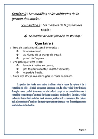 Page | 28
Section 2 : Les modèles et les méthodes de la
gestion des stocks :
Sous-section 1 : Les modèles de la gestion des
stocks ;
a) Le modèle de base (modèle de Wilson) :
Que faire ?
o Trop de stock alourdissent l’entreprise :
 financièrement,
 au niveau de la charge de travail,
 prend de l’espace, ...
o Une politique “zéro-stock”
 lourde à mettre en œuvre,
 pas toujours adaptée (marché versatile),
 et parfois fragile.
o Alors, des stocks, mais bien gérés : coûts minimisés.
La gestion des stocks nous amène à arbitrer entre le risque de rupture et de la
rentabilité qui celle –ci induit une gestion à moindre cout. En effet, vouloir éviter le risque
de rupture nous conduit à conserver un stock élevé, ce qui est en contradiction avec la
rentabilité compte tenu qu’un stock élevé aura un coût de gestion élevé. De même, vouloir
rechercher la rentabilité induit un stock minimum, qui tourne très rapidement. Peu coûteux
mais s’accompagne d’un risque de rupture pouvant entraîner par voie de conséquence une
insatisfaction de la clientèle.
 