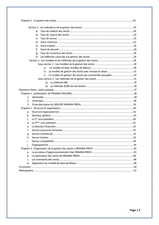 Page | 2
Chapitre 2 : La gestion des stocks…………………………………………………………………………………………………………………..24
Section 1 : Les indicateurs de la gestion des stocks ……………………………………………………………………………24
a) Taux de rotation des stocks ………………………………………………………………………………………….…..24
b) Taux de rupture des stocks ……………………………………………………………………………………………….24
c) Taux de service ………………………………………………………………………………………………………………….25
d) Stock minimum …………………………………………………………………………………………………………….…..25
e) Stock d'alerte ………………………………………………………………………………………………………………….…26
f) Stock de sécurité ……………………………………………………………………………………………………………….26
g) Taux de couverture des stocks ……………………………………………………………………………………….…26
h) Les différents coûts liés à la gestion des stocks ………………………………………………………………..26
Section 2 : Les modèles et les méthodes de la gestion des stocks………………………………………………….…28
Sous-section 1 : Les modèles de la gestion des stocks ………………………………………………………...28
a) Le modèle de base (modèle de Wilson)……………………………………………………………….28
b) Le modèle de gestion des stocks avec remises et rabais ………………………………..……33
c) Le modèle de gestion des stocks par commandes groupées ……………………………....34
Sous-section 2 : Les méthodes de la gestion des stocks ………………………………………………………35
a) La méthode ABC …………………………………………………………………………………………………35
b) La méthode 20/80 (loi de Pareto)…………………………………………………………………….….36
Deuxième Partie : cadre pratique…………………………………………………………………………………………………………………….….37
Chapitre 1 : présentation de MENARA HOLDING………………………………………………………………………………………….…38
1. Généralité………………………………………………………………………………………………………………………………………..38
2. Historique…………………………………………………………………………………………………………………………………….…38
3. Fiche descriptive du GROUPE MENARA PREFA…...…………………………………………………………………………39
Chapitre 2 : Structure et organisation………………………………………………………………………………………………………….….40
a. Structure organisationnel…………………………………………………………………………………………………………….…42
b. Directeur général………………………………………………………………………………………………………………………….…42
c. Le 1er
vice-président…………………………………………………………………………………………………………………….…42
d. Le 2ème
vice-président………………………………………………………………………………………………………………..….42
e. La direction financière………………………………………………………………………………………………………………..…..42
f. Service ressources humaines……………………………………………………………………………………………………….…43
g. Service commercial…………………………………………………………………………………………………………………………43
h. Service d’achat……………………………………………………………………………………………………………………………..…43
i. Service comptabilité…………………………………………………………………………………………………………………….…44
j. Organigramme………………………………………………………………………………………………………………………………..44
Chapitre 3 : Organisation de la gestion des stocks a MENARA PREFA …………………………………………………………...45
a. Le processus d’approvisionnement chez MENARA PREFA ……………………………………………………………..45
b. La valorisation des stocks de MENARA PREFA ………………………………………………………………………………46
c. Les inventaires des stocks…………………………………………………………………………………………………………….…48
d. Application du modèle de base de Wilson …………………………………………………………………………………....48
Conclusion ………………………………………………………………………………………………………………………………………………………....50
Webographie ……………………………………………………………………………………………………………………………………………………..52
 