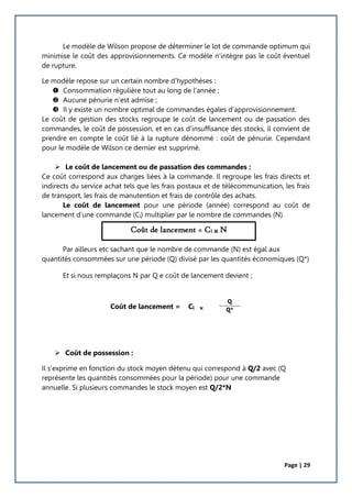 Page | 29
Le modèle de Wilson propose de déterminer le lot de commande optimum qui
minimise le coût des approvisionnements. Ce modèle n’intègre pas le coût éventuel
de rupture.
Le modèle repose sur un certain nombre d’hypothèses :
 Consommation régulière tout au long de l’année ;
 Aucune pénurie n’est admise ;
 Il y existe un nombre optimal de commandes égales d’approvisionnement.
Le coût de gestion des stocks regroupe le coût de lancement ou de passation des
commandes, le coût de possession, et en cas d’insuffisance des stocks, il convient de
prendre en compte le coût lié à la rupture dénommé : coût de pénurie. Cependant
pour le modèle de Wilson ce dernier est supprimé.
 Le coût de lancement ou de passation des commandes :
Ce coût correspond aux charges liées à la commande. Il regroupe les frais directs et
indirects du service achat tels que les frais postaux et de télécommunication, les frais
de transport, les frais de manutention et frais de contrôle des achats.
Le coût de lancement pour une période (année) correspond au coût de
lancement d’une commande (Cl) multiplier par le nombre de commandes (N).
Par ailleurs etc sachant que le nombre de commande (N) est égal aux
quantités consommées sur une période (Q) divisé par les quantités économiques (Q*)
Et si nous remplaçons N par Q e coût de lancement devient ;
Coût de lancement = Cl 
 Coût de possession :
Il s’exprime en fonction du stock moyen détenu qui correspond à Q/2 avec (Q
représente les quantités consommées pour la période) pour une commande
annuelle. Si plusieurs commandes le stock moyen est Q/2*N
Q
Q*
Coût de lancement = Cl  N
 