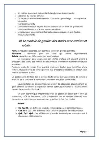 Page | 33
o Un coût de lancement indépendant du volume de la commande ;
o L’absence du coût de pénurie.
o On ne peut commander exactement la quantité optimale Qe, -----Quantités
minimales,
-Conditionnements,
o Le modèle de Wilson ne peut fournir au mieux qu'un ordre de grandeur si
consommation et/ou prix sont sujets à variations.
o Le recours aux lancements de fabrication économiques est anti-flexible,
encours importants.
b) Le modèle de gestion des stocks avec remises et
rabais :
Remise : réduction accordée à un client qui achète en grande quantités.
Ristourne : réduction pour un client qui achète régulièrement.
Rabais : réduction sur défectuosité des marchandises.
Le fournisseur, pour augmenter son chiffre d’affaire est souvent amené à
proposer à ses clients des remises de ses produits à condition d’acheter un lot plus
important.
Plusieurs seuils de remise (Exp quantité minimum d’achat pour bénéficier d’une
remise). Plusieurs seuils de remise peuvent être proposés correspondant chacun à des
remises sur le coût d’achat.
Un gestionnaire de stock doit-il accepté toute remise qui lui permettra de réduire le
montant de la facture et le nombre de lancement annuel de commande ?
L’augmentation de stock entrainerait le coût de possession plus important les
gains obtenus sur le coût d’acquisition (remise obtenue) annulerait-il l’accroissement
su coût de possession du stock ?
Un bilan économique intégrant les coûts de gestion de stock global (coût de
possession, coût de lancement, coût d’acquisition des et remises obtenue) nous
permettra de répondre avec assurance des questions qu’on s’est posées.
Soient :
 R1, R2, R3… les différents seuils de remises proposées par le fournisseur.
 Cu1, Cu2, Cu3… Les différents coûts unitaires proposés par le fournisseur.
 Qe1, Qe2, Qe3… les différentes quantités économiques correspondant à
chacun des coûts unitaires.
 