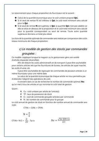 Page | 34
Le raisonnement pour chaque proposition du fournisseur est le suivant :
 Calcul de la quantité économique pour le coût unitaire proposé Qei.
 Si le seuil de remise Ri est inférieur à Qei, le coût total minimum sera calculé
pour la Qei.
 Si le seuil de remise Ri est supérieur à Qei, la quantité Qei n’est pas valable car
elle se situe en dessous de la proposition et le coût total minimum sera calculé
pour la quantité correspondant au seuil de remise. Toute autre quantité
supérieure donnera un total plus élevé.
Le choix de la quantité optimale de commandes sera réalisé par comparaison des coûts
totaux minimums de chaque proposition.
c) Le modèle de gestion des stocks par commandes
groupées :
Ce modèle s’applique lorsque le magasin ou le gestionnaire gère une variété
d’articles disparate (diversifiée).
Afin de réduire les coûts administratifs et de transport il peut être souhaitable
pour certains articles tels que les fournitures de bureau, les articles de super marché,
les outils d’usine, etc
Il peut être souhaitable de regrouper les commandes de plusieurs articles à un
même fournisseur pour une même date.
Le calcul de la quantité économique de chaque article ne nous permettra pas
d’atteindre l’objectif des opérations de coût.
Il convient dans ce cas de rechercher le nombre de commande optimal (Ne)
qu’on met à tous les articles et qui minimise le coût total de gestion.
Soient :
 Cu : coût unitaire par article de l’article(i)
 TP : taux de possession de stock
 Ci : coût de commande groupée (articles) par commande
 N : les nombre de commande pour le groupe
Le coût annuel de gestion de stock en fonction de nombre annuel de commande sera
noté :
CT(N) = Cl(N) + CP(N)
N =
𝐷
𝑄
CT(N)= N.Ci +
𝐷
2𝑁
. Tp.cu 𝑁𝑒 =
√Tp∗ ∑Dt∗cu
2𝐶𝑙
 