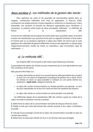 Page | 35
: Les méthodes de la gestion des stocks :
Pour optimiser les coûts et les quantités de marchandises gérées dans un
magasin, nombreuses méthodes sont mise en application. A chacune d’elle,
correspond une analyse précise à travers laquelle on recherche un résultat pour mieux
interpréter une situation et prendre les décisions appropriées pour l’améliorer si
nécessaire. Le présent article parle de deux principales méthodes : la méthode de
Pareto et la classification ABC
Le but de ces méthodes est d’analyser les stocks selon leurs quantités valeur et de faire
ensuite une classification qui ressortira d’une part un segment d’articles à forte valeur
et d’autre part un ou plusieurs segments à valeur plus faible. On pourra par la suite
appliquer des méthodes de gestion différentes à chacun des segments ou classes (type
d’approvisionnements, limites de stocks ou indicateurs, type d’inventaire, type de
valorisation …)
a) La méthode ABC :
Les analyses ABC sont propres à des stocks ayant beaucoup d'articles.
Ils permettent de repérer les articles les plus importants qui ne sont généralement pas
très nombreux et les autres.
Elles peuvent être faites sur :
o la valeur des articles en stock à un moment donné, elles permettent de connaître
ce que l'on a en stock et d'apprécier la politique de gestion de ce stock. Parmi
les articles en stock, on peut procéder à l'analyse sur une partie d'entre eux
seulement : stock mort, catégorie d'article, etc.
o la valeur des sorties (consommations ou ventes) pendant une période : ce sont
les plus importantes car le but d'un stock est bien de satisfaire des besoins.
o la valeur des achats ou autres entrées en stock pendant une période.
Les différentes étapes de la classification ABC des articles à partir du critère de la
valeur annuelle d’utilisation sont les suivantes :
1. Déterminer la valeur de la consommation annuelle de chaque article du stock ;
2. Etablir la liste par ordre décroissant des articles associés à leur valeur d’utilisation
annuelle.
3. Calculer le pourcentage cumulé de la valeur de consommation annuelle et celui du
nombre des articles ;
4. Déterminer la classe des articles (A, B ou C) en fonction des pourcentages.
 