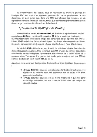Page | 36
La détermination des classes, tout en respectant au mieux le principe de
l’analyse ABC, est propre au jugement pratique de chaque gestionnaire. À titre
d’exemple, on peut noter que, dans une PME qui fabrique des meubles, les vis
représenteraient des articles de classe C, tandis que les matières premières et les pièces
de rechange constitueraient les articles de la classe A.
b)La méthode 20/80 (loi de Pareto):
Un économiste italien, Vilfredo Pareto, en étudiant la répartition des impôts
constata que 20 % des contribuables payaient 80 % de la recette de ces impôts.
D'autres répartitions analogiques ont pu être constatées, ce qui a permis d'en tirer la
loi des 20-80 ou la loi de Pareto. Cette loi peut s'appliquer à beaucoup de problèmes
(les stocks par exemple), c'est un outil efficace pour le choix et l'aide à la décision.
La loi de 20/80 a été mise en jeux à partir de véritables lois établies à la suite
de nombreuses observations. On a remarqué que 20% environ du nombre des articles
consommés par les entreprises représentent 80% environ de la valeur totale de la
consommation. Transposée à la gestion des stocks, cette structure veut que 20% de
nombre d'articles en stock valent 80% du stock.
A partir de cette remarque, il est possible de diviser les articles stockés en deux groupes
:
 Groupe 1 (20/80) : ceux qui sont plus importants et qu'il faut gérer avec
rigueur et au moindre coût. Les économies sur les coûts à cet effet,
pourront être élevées ;
 Groupe 2 (80/20) : ceux qui sont les moins importants et qu'il faut gérer
moins rigoureusement. Les stocks seront établis avec des marges de
sécurité élevées.
 