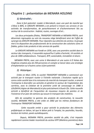 Page | 38
Chapitre 1 : présentation de MENARA HOLDING
1) Généralité ;
Zone à fort potentiel. Leader à Marrakech, avec une part de marché qui
s’élève à 80%, le GROUPE MENARA y est présent à travers ses services et ses
activités de transformation, de parachèvement et d’acheminement liés au
secteur de la construction : habitat, routes, ouvrages d’art…
Les deux principales filiales, TRANSPORT MENARA et MENARA PREFA, sont
désormais regroupées au sein du nouveau siège bénéficiant ainsi de l’effet de
synergie du GROUPE MENARA. Pour répondre aux attentes du secteur, le groupe
met à la disposition des professionnels de la construction des solutions sûres et
fiables, grâce à des produits et des services de qualité.
Le GROUPE MENARA est Fondé en 1976, avec une première société dans le
secteur des transports, il rassemble aujourd'hui 5 pôles d'activité, 14 sociétés et
plus de 1000 collaborateurs. Transport, BTP, automobile, immobilier et divers
MENARA PREFA, avec une usine à Marrakech et une autre à El Kelaa des
Sraghnas emploie plus de 250 personnes et compte se lancer dans une stratégie
d’implantation sur d’autres zones à fort potentiel.
2) Historique :
Créée en Mars 1976, la société TRANSPORT MENARA a commencé son
activité par le transport routier à l’échelle nationale. L’évolution rapide qu’a
connu cette société due à la croissance du marché du transport routier, a amené
l’entreprise à diversifier ses activités et pénétrer le secteur de l’exploitation des
carrières, avec la création de la première unité de concassage en 1988 à
LOUDAYA (région de Marrakech) et plus précisément à Oued n’fis. Cette nouvelle
activité a bénéficié de l’acquisition de nouveaux moyens de pointes et de
l’existence d’un parc de camions qui assure le transport des matières.
Afin de compléter la gamme des produits de construction, la nouvelle
société, MENARA PREFA, a été créée en 2002 par les mêmes fondateurs de
l’entreprise TRANSPORT MENARA.
Cette nouvelle entité a pour activité la production des éléments
préfabriqués en béton, tel que le béton prêt à l’emploi, les poutrelles, hourdis,
bordure de trottoir, pavés autobloquants.
Depuis, MENARA PREFA, première société du pôle, s’est imposée
rapidement comme leader incontesté du secteur BTP (Matières premières) dans
 