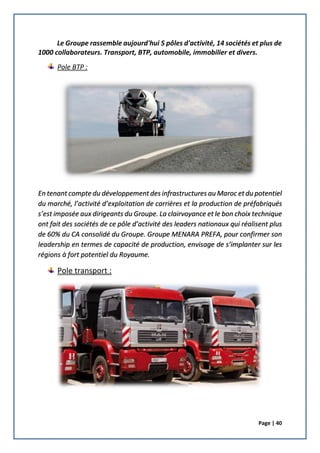 Page | 40
Le Groupe rassemble aujourd'hui 5 pôles d'activité, 14 sociétés et plus de
1000 collaborateurs. Transport, BTP, automobile, immobilier et divers.
Pole BTP :
En tenant compte du développement des infrastructures au Maroc et du potentiel
du marché, l’activité d’exploitation de carrières et la production de préfabriqués
s’est imposée aux dirigeants du Groupe. La clairvoyance et le bon choix technique
ont fait des sociétés de ce pôle d’activité des leaders nationaux qui réalisent plus
de 60% du CA consolidé du Groupe. Groupe MENARA PREFA, pour confirmer son
leadership en termes de capacité de production, envisage de s’implanter sur les
régions à fort potentiel du Royaume.
Pole transport :
 