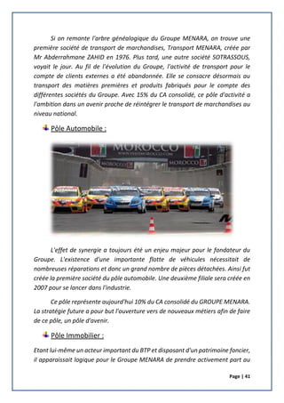 Page | 41
Si on remonte l'arbre généalogique du Groupe MENARA, on trouve une
première société de transport de marchandises, Transport MENARA, créée par
Mr Abderrahmane ZAHID en 1976. Plus tard, une autre société SOTRASSOUS,
voyait le jour. Au fil de l'évolution du Groupe, l'activité de transport pour le
compte de clients externes a été abandonnée. Elle se consacre désormais au
transport des matières premières et produits fabriqués pour le compte des
différentes sociétés du Groupe. Avec 15% du CA consolidé, ce pôle d'activité a
l'ambition dans un avenir proche de réintégrer le transport de marchandises au
niveau national.
Pôle Automobile :
L'effet de synergie a toujours été un enjeu majeur pour le fondateur du
Groupe. L'existence d'une importante flotte de véhicules nécessitait de
nombreuses réparations et donc un grand nombre de pièces détachées. Ainsi fut
créée la première société du pôle automobile. Une deuxième filiale sera créée en
2007 pour se lancer dans l'industrie.
Ce pôle représente aujourd'hui 10% du CA consolidé du GROUPE MENARA.
La stratégie future a pour but l'ouverture vers de nouveaux métiers afin de faire
de ce pôle, un pôle d'avenir.
Pôle Immobilier :
Etant lui-même un acteur important du BTP et disposant d'un patrimoine foncier,
il apparaissait logique pour le Groupe MENARA de prendre activement part au
 