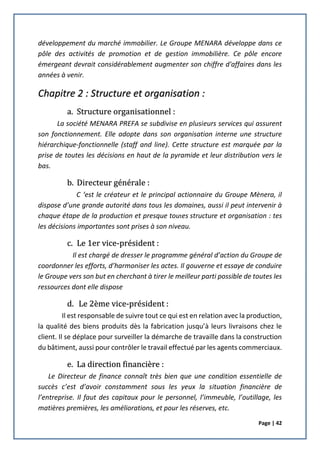 Page | 42
développement du marché immobilier. Le Groupe MENARA développe dans ce
pôle des activités de promotion et de gestion immobilière. Ce pôle encore
émergeant devrait considérablement augmenter son chiffre d'affaires dans les
années à venir.
Chapitre 2 : Structure et organisation :
a. Structure organisationnel :
La société MENARA PREFA se subdivise en plusieurs services qui assurent
son fonctionnement. Elle adopte dans son organisation interne une structure
hiérarchique-fonctionnelle (staff and line). Cette structure est marquée par la
prise de toutes les décisions en haut de la pyramide et leur distribution vers le
bas.
b. Directeur générale :
C ‘est le créateur et le principal actionnaire du Groupe Mènera, il
dispose d’une grande autorité dans tous les domaines, aussi il peut intervenir à
chaque étape de la production et presque toutes structure et organisation : tes
les décisions importantes sont prises à son niveau.
c. Le 1er vice-président :
Il est chargé de dresser le programme général d’action du Groupe de
coordonner les efforts, d’harmoniser les actes. Il gouverne et essaye de conduire
le Groupe vers son but en cherchant à tirer le meilleur parti possible de toutes les
ressources dont elle dispose
d. Le 2ème vice-président :
Il est responsable de suivre tout ce qui est en relation avec la production,
la qualité des biens produits dès la fabrication jusqu’à leurs livraisons chez le
client. Il se déplace pour surveiller la démarche de travaille dans la construction
du bâtiment, aussi pour contrôler le travail effectué par les agents commerciaux.
e. La direction financière :
Le Directeur de finance connaît très bien que une condition essentielle de
succès c’est d’avoir constamment sous les yeux la situation financière de
l’entreprise. Il faut des capitaux pour le personnel, l’immeuble, l’outillage, les
matières premières, les améliorations, et pour les réserves, etc.
 