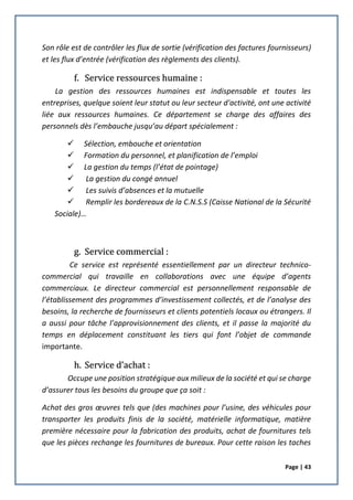 Page | 43
Son rôle est de contrôler les flux de sortie (vérification des factures fournisseurs)
et les flux d’entrée (vérification des règlements des clients).
f. Service ressources humaine :
La gestion des ressources humaines est indispensable et toutes les
entreprises, quelque soient leur statut ou leur secteur d'activité, ont une activité
liée aux ressources humaines. Ce département se charge des affaires des
personnels dès l’embauche jusqu’au départ spécialement :
 Sélection, embouche et orientation
 Formation du personnel, et planification de l’emploi
 La gestion du temps (l’état de pointage)
 La gestion du congé annuel
 Les suivis d’absences et la mutuelle
 Remplir les bordereaux de la C.N.S.S (Caisse National de la Sécurité
Sociale)…
g. Service commercial :
Ce service est représenté essentiellement par un directeur technico-
commercial qui travaille en collaborations avec une équipe d’agents
commerciaux. Le directeur commercial est personnellement responsable de
l’établissement des programmes d’investissement collectés, et de l’analyse des
besoins, la recherche de fournisseurs et clients potentiels locaux ou étrangers. Il
a aussi pour tâche l’approvisionnement des clients, et il passe la majorité du
temps en déplacement constituant les tiers qui font l’objet de commande
importante.
h. Service d’achat :
Occupe une position stratégique aux milieux de la société et qui se charge
d’assurer tous les besoins du groupe que ça soit :
Achat des gros œuvres tels que (des machines pour l’usine, des véhicules pour
transporter les produits finis de la société, matérielle informatique, matière
première nécessaire pour la fabrication des produits, achat de fournitures tels
que les pièces rechange les fournitures de bureaux. Pour cette raison les taches
 