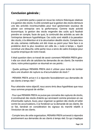 Page | 50
Conclusion générale ;
La première partie a passé en revue les notions théoriques relatives
à la gestion des stocks. Il a été constaté que la gestion des stocks demeure
une des activités incontournables pour tout gestionnaire soucieux de
piloter son entreprise vers la performance. Comme toute activité
économique, la gestion des stocks engendre des coûts qu'il faudrait
prendre en compte, faute de quoi, la continuité des activités au sein de
l'entreprise demeure hypothétique. Ces coûts sont relatifs à la passation
des stocks, à la détention et à la sécurisation desdits stocks. Compte tenu
de cela, certaines méthodes ont été mises au point pour faire face à ce
problème dont la plus novatrice est celle du « Juste à temps ». Ayant
constitué une ébauche, cette partie nous a servis de cadre d'analyse pour
la partie empirique de notre travail.
Il était question dans ce travail de savoir comment MENARA PREFA gère-
t-elle son stock afin de satisfaire les demandes de ses clients. De manière
claire, notre préoccupation se résumait en ces points :
· Quelle politique MENARA PREFA doit-il utiliser pour éviter de tomber
dans une situation de rupture ou d'accumulation de stock ?
· MENARA PREFA arrive-t-il à répondre favorablement aux demandes de
ses clients à temps réel ?
Pour atteindre notre objectif, nous avons émis deux hypothèses que nous
nous sommes proposé de vérifier :
· Pour que MENARA PREFA ne puisse pas connaitre des ruptures de stocks,
il constituerait des stocks d'alerte qui serviraient comme provision en cas
d'éventuelle rupture. Aussi, pour organiser sa gestion des stocks et lutter
contre les accumulations, il se fonderait sur la demande de ses clients. De
ce fait, tiendrait en considération les signaux du marché relatifs à
l'évolution de ses clients.
· Compte tenu de cette organisation, MENARA PREFA arriverait à répondre
positivement aux demandes de ses clients à temps réel. Ce qui s'explique
 