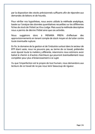 Page | 51
par la disposition des stocks prévisionnels suffisants afin de répondre aux
demandes de bétons et de hourdis.
Pour vérifier nos hypothèses, nous avons utilisés la méthode analytique,
basée sur l'analyse des données quantitatives recueillies sur les différentes
fiches de stock de l'hôtel Lac Kivu Lodge. Mais aussi la méthode descriptive
nous a permis de décrire l'hôtel ainsi que ces activités.
Nous suggérons donc à MENARA PREFA d'effectuer des
approvisionnements en tenant compte de stock moyen et de lutter contre
toute éventuelle rupture.
En fin, le domaine de la gestion et de l’industrie surtout dans le secteur de
BTP étant vaste, nous ne pouvons pas, au terme de ce travail, prétendre
avoir épuisé toute la matière y afférente, néanmoins nous estimons avoir
balisé le chemin à d'autres chercheurs qui pourront éventuellement nous
compléter pour plus d'éclaircissement à ce sujet.
Vu que l'imperfection est le propre de tout humain, nous demandons aux
lecteurs de ce travail de ne pas nous tenir beaucoup de rigueur.
 
