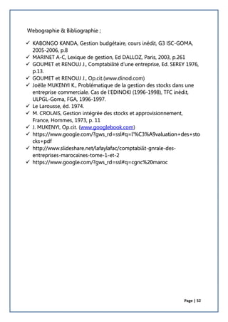 Page | 52
Webographie & Bibliographie ;
 KABONGO KANDA, Gestion budgétaire, cours inédit, G3 ISC-GOMA,
2005-2006, p.8
 MARINET A-C, Lexique de gestion, Ed DALLOZ, Paris, 2003, p.261
 GOUMET et RENOUJ J., Comptabilité d'une entreprise, Ed. SEREY 1976,
p.13.
 GOUMET et RENOUJ J., Op.cit.(www.dinod.com)
 Joëlle MUKENYI K., Problématique de la gestion des stocks dans une
entreprise commerciale. Cas de l'EDINOKI (1996-1998), TFC inédit,
ULPGL-Goma, FGA, 1996-1997.
 Le Larousse, éd. 1974.
 M. CROLAIS, Gestion intégrée des stocks et approvisionnement,
France, Hommes, 1973, p. 11
 J. MUKENYI, Op.cit. (www.googlebook.com)
 https://www.google.com/?gws_rd=ssl#q=l'%C3%A9valuation+des+sto
cks+pdf
 http://www.slideshare.net/lafaylafac/comptabilit-gnrale-des-
entreprises-marocaines-tome-1-et-2
 https://www.google.com/?gws_rd=ssl#q=cgnc%20maroc
 