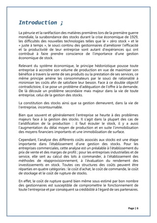 Page | 6
La pénurie et la raréfaction des matières premières lors de la première guerre
mondiale, la surabondance des stocks durant la crise économique de 1929,
les difficultés des nouvelles technologies telles que le « zéro stock » et le
« juste à temps », le souci continu des gestionnaires d'améliorer l'efficacité
et la productivité de leur entreprise sont autant d'expériences qui ont
contribué à faire prendre conscience de l'importance d'une gestion
économique de stock.
Relevant du système économique, le principe hédonistique pousse toute
entreprise à accroitre son volume de production en vue de maximiser son
bénéfice à travers la vente de ses produits ou la prestation de ses services, ce
même principe amène les consommateurs par le souci de rationalité à
minimiser les coûts afin de satisfaire leur besoin. Face à ce double objectif
contradictoire, il se pose un problème d'adéquation de l'offre à la demande.
De là découle un problème secondaire mais majeur dans la vie de toute
entreprise, celui de la gestion des stocks.
La constitution des stocks ainsi que sa gestion demeurent, dans la vie de
l'entreprise, incontournable.
Bien que souvent et généralement l'entreprise se heurte à des problèmes
majeurs face à la gestion des stocks. Il s'agit dans la plupart des cas de
l’aridification de la production : il faut écouler le stock, il y a aussi
l'augmentation du délai moyen de production et en suite l'immobilisation
des moyens financiers importants et une immobilisation de surface.
Cependant, l'analyse des différents coûts associés aux stocks est une étape
importante dans l'établissement d'une gestion des stocks. Pour les
entreprises commerciales, cette analyse est un préalable à l'établissement du
prix de vente et des marges de profit ; pour les entreprises industrielles et de
service, elle sert au calcul des lots à commander, à l'établissement des
méthodes de réapprovisionnement, à l'évaluation du rendement des
investissements en stock. Toutes ces structures des coûts peuvent être
réparties en quatre catégories : le coût d'achat, le coût de commande, le coût
de stockage et le coût de rupture de stocks.
En effet, le coût de rupture quand bien même sous-estimé par bon nombre
des gestionnaires est susceptible de compromettre le fonctionnement de
toute l'entreprise et par conséquent sa crédibilité à l'égard de ses partenaires.
 