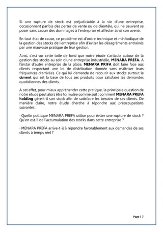 Page | 7
Si une rupture de stock est préjudiciable à la vie d'une entreprise,
occasionnant parfois des pertes de vente ou de clientèle, qui ne peuvent se
poser sans causer des dommages à l'entreprise et affecter ainsi son avenir.
En tout état de cause, ce problème est d'ordre technique et méthodique de
la gestion des stocks de l'entreprise afin d'éviter les désagréments entrainés
par une mauvaise pratique de leur gestion.
Ainsi, c'est sur cette toile de fond que notre étude s'articule autour de la
gestion des stocks au sein d'une entreprise industrielle, MENARA PREFA. A
l'instar d’autre entreprise de la place, MENARA PRIFA doit faire face aux
clients respectant une loi de distribution donnée sans maîtriser leurs
fréquences d'arrivées. Ce qui lui demande de recourir aux stocks surtout le
ciment qui est la base de tous ses produits pour satisfaire les demandes
quotidiennes des clients.
A cet effet, pour mieux appréhender cette pratique, la principale question de
notre étude peut alors être formulée comme suit : comment MENARA PREFA
holding gère-t-il son stock afin de satisfaire les besoins de ses clients. De
manière claire, notre étude cherche à répondre aux préoccupations
suivantes :
· Quelle politique MENARA PREFA utilise pour éviter une rupture de stock ?
Qu'en est-il de l'accumulation des stocks dans cette entreprise ?
· MENARA PREFA arrive-t-il à répondre favorablement aux demandes de ses
clients à temps réel ?
 