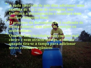 A cada intervalo de sete dias adicionar uma camada de 1 a 2 cm de serragem, isso facilitará a decomposição e resultará num melhor composto final; O processo da decomposição é realizada de forma natural, sem gasto de energia ou aceleradores; Quando bem instalados não causam mal cheiro e nem atraem insetos, a não ser quando tira-se a tampa para adicionar novos resíduos orgânicos. 