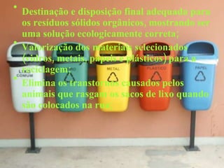 Destinação e disposição final adequada para os resíduos sólidos orgânicos, mostrando ser uma solução ecologicamente correta; Valorização dos materiais selecionados (vidros, metais, papeis e plásticos) para a reciclagem; Elimina os transtornos causados pelos animais que rasgam os sacos de lixo quando são colocados na rua; 
