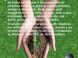 Se todos adotassem o Decompositor de resíduos sólidos orgânicos conseguiríamos atingir a disposição final, com a qual completaríamos o ciclo, ou seja, tudo o que retiramos do solo, voltaria um dia, em parte, para ele na forma de adubo; O adubo composto orgânico pode também ser utilizados em vasos, jardins, hortas e na produção de mudas. Neste caso recomenda-se misturar com 50% de terra argilosa. 