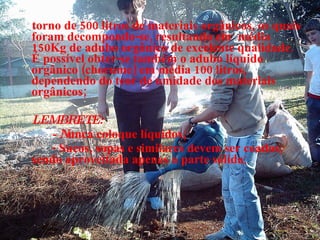 torno de 500 litros de materiais orgânicos, os quais foram decompondo-se, resultando em   média 150Kg de adubo orgânico de excelente qualidade. É possível obter-se também o adubo líquido orgânico (chorume) em média 100 litros, dependendo do teor de umidade dos materiais orgânicos; LEMBRETE: - N unca coloque   líquidos; - Sucos, sopas e similares devem ser coados, sendo aproveitada apenas a parte sólida ; 
