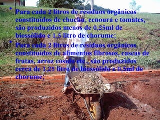 Para cada 2 litros de resíduos orgânicos constituídos de chuchu, cenoura e tomates, são produzidos menos de 0,25ml de biossólido e 1,5 litro de chorume; Para cada 2 litros de resíduos orgânicos constituídos de alimentos fibrosos, cascas de frutas, arroz cosido etc., são produzidos cerca de 1,25 litro de biossólido e 0,5ml de chorume; 