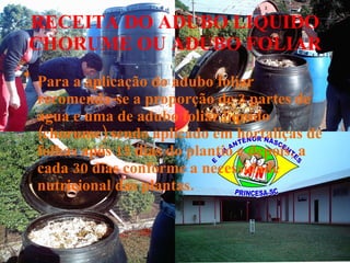 RECEITA DO ADUBO LIQUIDO CHORUME OU ADUBO FOLIAR Para a aplicação do adubo foliar recomenda-se a proporção de 3 partes de água e uma de adubo foliar líquido (chorume) sendo aplicado em hortaliças de folhas após 15 dias do plantio e depois, a cada 30 dias conforme a necessidade nutricional das plantas. 