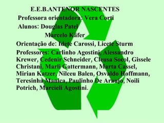 E.E.B.ANTENOR NASCENTES Professora orientadora: Vera Corti Alunos: Douglas Patel Marcelo Käfer Orientação de: Idete Carossi, Licete Sturm Professores: Carlinho Agostini, Alessandro Krewer, Cedenir Schneider, Cleusa Socol, Gissele Christani, Marli Gattermann, Marta Cassel, Mirian Katzer, Nilceu Balen, Osvaldo Hoffmann, Teresinha Manica, Paulinho De Araujo, Noili Potrich, Marcieli Agostini .  