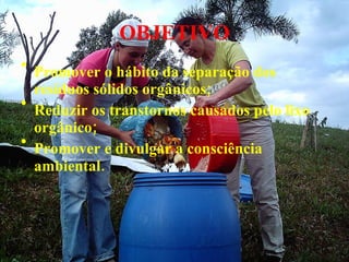 OBJETIVO Promover o hábito da separação dos resíduos sólidos orgânicos; Reduzir os transtornos causados pelo lixo orgânico; Promover e divulgar a consciência ambiental.   