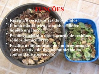 FUNÇÕES Recepta e recicla os resíduos sólidos; É uma minifábrica de adubo sólido e líquido orgânico; Promove o hábito de separação de resíduos sólidos domiciliares; Facilita a implantação de um programa de coleta seletiva do lixo no município na comunidade e na escola; 