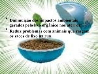 Diminuição dos impactos ambientais gerados pelo lixo orgânico nos aterros; Reduz problemas com animais que rasgam os sacos de lixo na rua. 