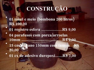 CONSTRUÇÃO 01 tonel e meio (bombona 200 litros)  R$ 100,00 01 registro esfera ....................R$ 9,00 04 parafusos com porca/arroelas 10mm .......................................R$ 2,00 15 cm de cano 150mm com tampa  R$ 20,00 01 cx de adesivo durepoxi.......R$ 3,00   