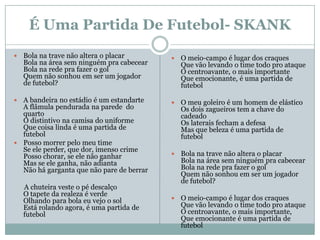 É Uma Partida De Futebol- SKANK
   Bola na trave não altera o placar          O meio-campo é lugar dos craques
    Bola na área sem ninguém pra cabecear       Que vão levando o time todo pro ataque
    Bola na rede pra fazer o gol                O centroavante, o mais importante
    Quem não sonhou em ser um jogador           Que emocionante, é uma partida de
    de futebol?                                 futebol

 A bandeira no estádio é um estandarte        O meu goleiro é um homem de elástico
  A flâmula pendurada na parede do              Os dois zagueiros tem a chave do
  quarto                                        cadeado
  O distintivo na camisa do uniforme            Os laterais fecham a defesa
  Que coisa linda é uma partida de              Mas que beleza é uma partida de
  futebol                                       futebol
 Posso morrer pelo meu time
  Se ele perder, que dor, imenso crime
  Posso chorar, se ele não ganhar              Bola na trave não altera o placar
  Mas se ele ganha, não adianta                 Bola na área sem ninguém pra cabecear
  Não há garganta que não pare de berrar        Bola na rede pra fazer o gol
                                                Quem não sonhou em ser um jogador
                                                de futebol?
    A chuteira veste o pé descalço
    O tapete da realeza é verde
    Olhando para bola eu vejo o sol            O meio-campo é lugar dos craques
    Está rolando agora, é uma partida de        Que vão levando o time todo pro ataque
    futebol                                     O centroavante, o mais importante,
                                                Que emocionante é uma partida de
                                                futebol
 