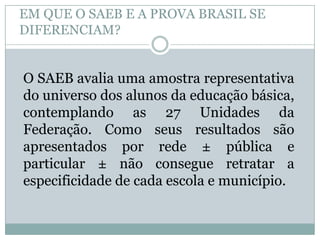 EM QUE O SAEB E A PROVA BRASIL SE
DIFERENCIAM?


O SAEB avalia uma amostra representativa
do universo dos alunos da educação básica,
contemplando as 27 Unidades da
Federação. Como seus resultados são
apresentados por rede ± pública e
particular ± não consegue retratar a
especificidade de cada escola e município.
 