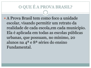 O QUE É A PROVA BRASIL?

 A Prova Brasil tem como foco a unidade
 escolar, visando permitir um retrato da
 realidade de cada escola,em cada município.
 Ela é aplicada em todas as escolas públicas
 urbanas, que possuam, no mínimo, 20
 alunos na 4ª e 8ª séries do ensino
 Fundamental.
 