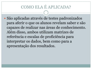 COMO ELA É APLICADA?

 São aplicadas através de testes padronizados
 para aferir o que os alunos revelam saber e são
 capazes de realizar nas áreas de conhecimento.
 Além disso, ambos utilizam matrizes de
 referência e escalas de proficiência para
 interpretar os dados, bem como para a
 apresentação dos resultados.
 