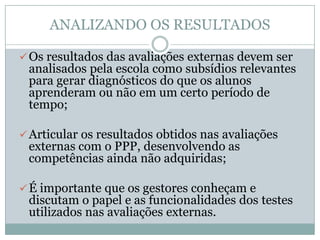 ANALIZANDO OS RESULTADOS

 Os resultados das avaliações externas devem ser
 analisados pela escola como subsídios relevantes
 para gerar diagnósticos do que os alunos
 aprenderam ou não em um certo período de
 tempo;

 Articular os resultados obtidos nas avaliações
 externas com o PPP, desenvolvendo as
 competências ainda não adquiridas;

 É importante que os gestores conheçam e
 discutam o papel e as funcionalidades dos testes
 utilizados nas avaliações externas.
 