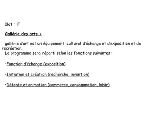 Ilot : F
Gallérie des arts :
gallérie d’art est un équipement culturel d’échange et d’exposition et de
recréation.
Le programme sera réparti selon les fonctions suivantes :
•Fonction d’échange (exposition) 
•Initiation et création (recherche, invention) 
•Détente et animation (commerce, consommation, loisir) 
 