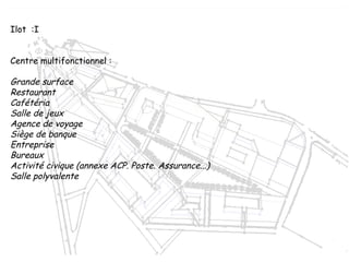 Ilot  :I
Centre multifonctionnel :
Grande surface
Restaurant
Cafétéria
Salle de jeux
Agence de voyage
Siège de banque
Entreprise
Bureaux
Activité civique (annexe ACP. Poste. Assurance...)
Salle polyvalente
 