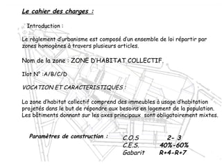 Le cahier des charges :
Introduction :
Le règlement d’urbanisme est composé d’un ensemble de loi répartir par
zones homogènes à travers plusieurs articles.
Nom de la zone : ZONE D’HABITAT COLLECTIF.
Ilot N° :A/B/C/D
VOCATION ET CARACTERISTIQUES :
La zone d’habitat collectif comprend des immeubles à usage d’habitation
projetés dans le but de répondre aux besoins en logement de la population.
Les bâtiments donnant sur les axes principaux sont obligatoirement mixtes.
C.O.S 2- 3
C.E.S. 40%-60%
Gabarit R+4-R+7
Paramètres de construction :
 