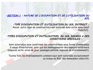 •SECTION 1 : NATURE DE L’OCCUPATION ET DE L’UTILISATION DU
SOL
•TYPE D’OCCUPATION ET D’UTILISATION DU SOL INTERDIT :
Aucun autre type de construction n’est autorisé dans cette zone (sauf
l’habitat).
•TYPES D’OCCUPATION ET D’UTILISATION DU SOL SOUMIS A DES
CONDITIONS SPECIALES :
Sont autorisées sous conditions, les constructions sous forme d’immeubles
à usage d’habitations, ainsi que les aménagements des espaces extérieurs
(espaces verts, aires de jeux, passages piétons, espaces de stationnement).
Toutes fois, les établissements commerciaux sont autorisés exclusivement
au niveau du RDC des immeubles collectifs.
 