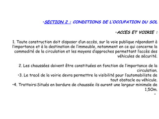 •SECTION 2 : CONDITIONS DE L’OCCUPATION DU SOL
•ACCES ET VOIRIE :
1. Toute construction doit disposer d’un accès, sur la voie publique répondant à
l’importance et à la destination de l’immeuble, notamment en ce qui concerne la
commodité de la circulation et les moyens d’approches permettant l’accès des
véhicules de sécurité.
2. Les chaussées doivent être constituées en fonction de l’importance de la
circulation.
•3. Le tracé de la voirie devra permettre la visibilité pour l’automobiliste de
tout obstacle ou véhicule.
•4. Trottoirs:Situés en bordure de chaussée ils auront une largeur minimale de
1,5Om.
•
 