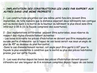 •- IMPLANTATION DES CONSTRUCTIONS LES UNES PAR RAPPORT AUX
AUTRES DANS UNE MEME PROPRIETE :
1 - Les constructions projetées sur une même unité foncière doivent être
implantées, de telle manière que la distance séparant deux bâtiments non contigus
soit au moins égale à la moitié de la hauteur du bâtiment le plus élevé sans être
inférieur à 08 m (Si la façade comprend des ouvertures).
2 - Des implantations différentes peuvent être autorisées, sous réserve du
respect des règles d’ensoleillement suivantes :
- Les baies éclairants les pièces d’habitation ne doivent pas être masquées par
aucune partie d’immeuble- qui à l’appui de ces baies serait vue sous un angle de
plus de 45° au dessous du plan horizontal.
-Dans le cas d’ensoleillement normal, cet angle peut être porté à 60° pour la
façade la plus ensoleillée à condition que la moitié au plus des pièces habitables
prenne jour sur cette façade.
3 - Les vues droites depuis les baies des pièces d’habitation doivent pouvoir
s’étendre sur une longueur de 8 m minimum comptées depuis l’appui de ces baies.
 