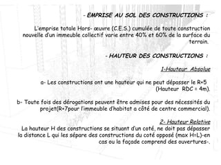 - EMPRISE AU SOL DES CONSTRUCTIONS :
L’emprise totale Hors- œuvre (C.E.S.) cumulée de toute construction
nouvelle d’un immeuble collectif varie entre 40% et 60% de la surface du
terrain.
- HAUTEUR DES CONSTRUCTIONS :
1-Hauteur Absolue
a- Les constructions ont une hauteur qui ne peut dépasser le R+5
(Hauteur RDC = 4m).
b- Toute fois des dérogations peuvent être admises pour des nécessités du
projet(R+7pour l’immeuble d’habitat a côté de centre commercial).
2- Hauteur Relative
La hauteur H des constructions se situant d’un coté, ne doit pas dépasser
la distance L qui les sépare des constructions du coté opposé (max H=L)-en
cas ou la façade comprend des ouvertures-.
 
