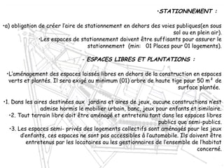 •STATIONNEMENT :
•a) obligation de créer l’aire de stationnement en dehors des voies publiques(en sous
sol ou en plein air).
•Les espaces de stationnement doivent être suffisants pour assurer le
stationnement (min: 01 Places pour 01 logements).
- ESPACES LIBRES ET PLANTATIONS :
•L’aménagement des espaces laissés libres en dehors de la construction en espaces
verts et plantés. Il sera exigé au minimum (01) arbre de haute tige pour 50 m² de
surface plantée.
•1. Dans les aires destinées aux jardins et aires de jeux, aucune constructions n’est
admise hormis le mobilier urbain, banc, jeux pour enfants et similaire.
•2. Tout terrain libre doit être aménagé et entretenu tant dans les espaces libres
publics que semi-publics.
•3. Les espaces semi- privés des logements collectifs sont aménagés pour les jeux
d’enfants, ces espaces ne sont pas accessibles à l’automobile. Ils doivent être
entretenus par les locataires ou les gestionnaires de l’ensemble de l’habitat
concerné.
 