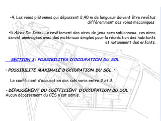 •4. Les voies piétonnes qui dépassent 2,40 m de langueur doivent être revêtus
différemment des voies mécaniques
•5 Aires De Jeux : Le revêtement des aires de jeux sera sablonneux, ces aires
seront aménagées avec des matériaux simples pour la récréation des habitants
et notamment des enfants.
SECTION 3: POSSIBILITES D’OCCUPATION DU SOL
• POSSIBILITE MAXIMALE D’OCCUPATION DU SOL :
Le coefficient d’occupation des sols varie entre 2 et 3.
- DEPASSEMENT DU COEFFICIENT D’OCCUPATION DU SOL :
Aucun dépassement du CES n’est admis.
 