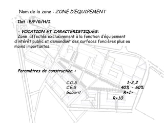 C.O.S 1–3,2
C.E.S 40% - 60%
Gabarit R+1-
R+10
Nom de la zone : ZONE D’EQUIPEMENT
Ilot :E/F/G/H/I
- VOCATION ET CARACTERISTIQUES:
Zone affectée exclusivement à la fonction d’équipement
d’intérêt public et demandant des surfaces foncières plus ou
moins importantes.
Paramètres de construction :
 