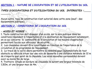 SECTION 1 : NATURE DE L’OCCUPATION ET DE L’UTILISATION DU SOL
-
TYPES D’OCCUPATIONS ET D’UTILISATIONS DU SOL INTERDITES :
Aucun autre type de construction n’est autorisé dans cette zone (sauf : des
équipements publique).
SECTION 2 : CONDITIONS DE L’OCCUPATION DU SOL
- ACCES ET VOIRIE :
1. Toute construction doit disposer d’un accès, sur la voie publique dans les
conditions répondent à l’importance et à la destination de l’équipement notamment,
en ce qui concerne la commodité de la circulation et les moyens d’approches
permettant l’accès aux véhicules de sécurité.
2. Les chaussées doivent être constituées en fonction de l’importance de la
circulation et du programme de l’équipement.
3. Le tracé de la voirie devra permettre la visibilité pour l’automobiliste de tout
obstacle ou véhicule situer sur une voie de desserte à une distance minimale de 12 m
de n’importe quel point de la chaussée. Les voies nouvelles carrossables doivent
avoir au moins 5m de large.
4. Trottoirs: Situés en bordure de chaussée ils auront une largeur minimale de
1,5Om, et une largeur max de 4m.
 