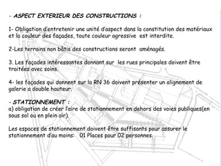 - ASPECT EXTERIEUR DES CONSTRUCTIONS :
1- Obligation d’entretenir une unité d’aspect dans la constitution des matériaux
et la couleur des façades, toute couleur agressive est interdite.
2-Les terrains non bâtis des constructions seront aménagés.
3. Les façades intéressantes donnant sur les rues principales doivent être
traitées avec soins.
4- les façades qui donnent sur la RN 36 doivent présenter un alignement de
galerie a double hauteur.
- STATIONNEMENT :
a) obligation de créer l’aire de stationnement en dehors des voies publiques(en
sous sol ou en plein air).
Les espaces de stationnement doivent être suffisants pour assurer le
stationnement d’au moins: 01 Places pour 02 personnes.
 
