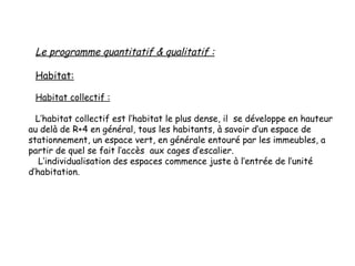 Le programme quantitatif & qualitatif :
Habitat:
Habitat collectif :
L’habitat collectif est l’habitat le plus dense, il se développe en hauteur
au delà de R+4 en général, tous les habitants, à savoir d’un espace de
stationnement, un espace vert, en générale entouré par les immeubles, a
partir de quel se fait l’accès aux cages d’escalier.
L’individualisation des espaces commence juste à l’entrée de l’unité
d’habitation.
 