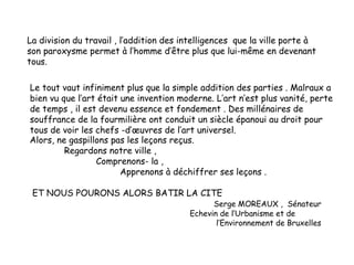 La division du travail , l’addition des intelligences que la ville porte à
son paroxysme permet à l’homme d’être plus que lui-même en devenant
tous.
Le tout vaut infiniment plus que la simple addition des parties . Malraux a
bien vu que l’art était une invention moderne. L’art n’est plus vanité, perte
de temps , il est devenu essence et fondement . Des millénaires de
souffrance de la fourmilière ont conduit un siècle épanoui au droit pour
tous de voir les chefs -d’œuvres de l’art universel.
Alors, ne gaspillons pas les leçons reçus.
Regardons notre ville ,
Comprenons- la ,
Apprenons à déchiffrer ses leçons .
ET NOUS POURONS ALORS BATIR LA CITE
Serge MOREAUX , Sénateur
Echevin de l’Urbanisme et de
l’Environnement de Bruxelles
 
