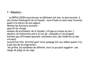 2 – Répulsion :
La REPULSION exercée par un bâtiment est due ,le plus souvent ,à
une forme d’ambiguïté de sa façade : incertitude ou nous nous trouvons
quant à la nature de son espace.
Notons les facteurs suivants :
opacité du vitrage
manque de profondeur de la façade ( vitrage au niveau du mur )
absence de distinction entre le rez-de –chaussée et les étages)
entrées peu affirmées (pouvant confondre avec des fenêtres ou des
vitrines)
ouvertures très étroites pour livrer passage (et ceci même quand il n’y
a pas lieu de les emprunter)
les grilles ,les systèmes de défense ,tout ce qui peut suggérer une
image de piège ou de cage.
 