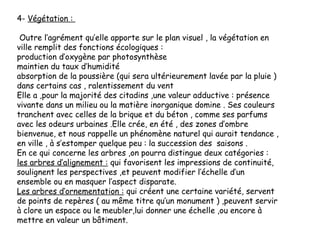 4- Végétation :
Outre l’agrément qu’elle apporte sur le plan visuel , la végétation en
ville remplit des fonctions écologiques :
production d’oxygène par photosynthèse
maintien du taux d’humidité
absorption de la poussière (qui sera ultérieurement lavée par la pluie )
dans certains cas , ralentissement du vent
Elle a ,pour la majorité des citadins ,une valeur adductive : présence
vivante dans un milieu ou la matière inorganique domine . Ses couleurs
tranchent avec celles de la brique et du béton , comme ses parfums
avec les odeurs urbaines .Elle crée, en été , des zones d’ombre
bienvenue, et nous rappelle un phénomène naturel qui aurait tendance ,
en ville , à s’estomper quelque peu : la succession des saisons .
En ce qui concerne les arbres ,on pourra distingue deux catégories :
les arbres d’alignement : qui favorisent les impressions de continuité,
soulignent les perspectives ,et peuvent modifier l’échelle d’un
ensemble ou en masquer l’aspect disparate.
Les arbres d’ornementation : qui créent une certaine variété, servent
de points de repères ( au même titre qu’un monument ) ,peuvent servir
à clore un espace ou le meubler,lui donner une échelle ,ou encore à
mettre en valeur un bâtiment.
 